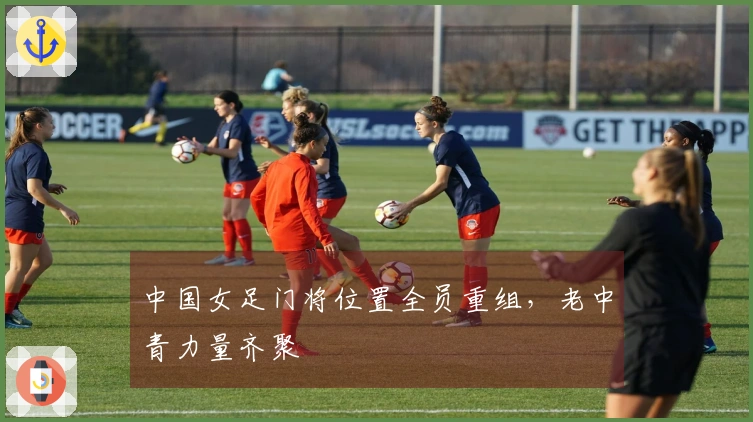 中国女足门将位置全员重组，老中青力量齐聚
