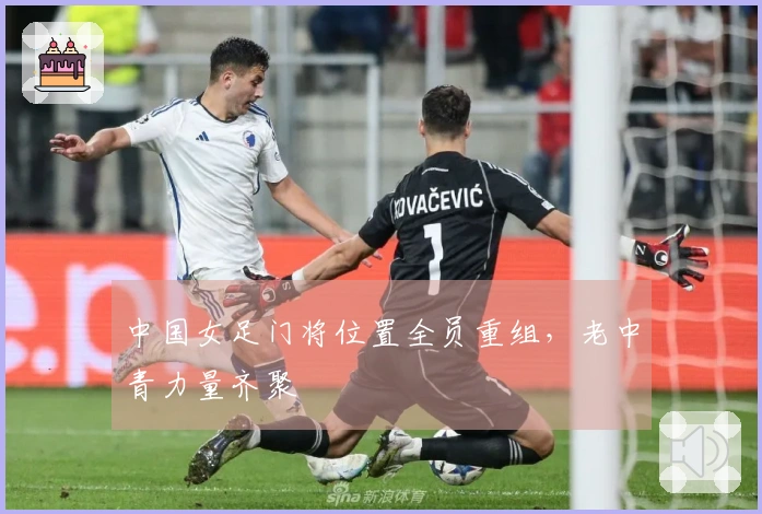 中国女足门将位置全员重组，老中青力量齐聚