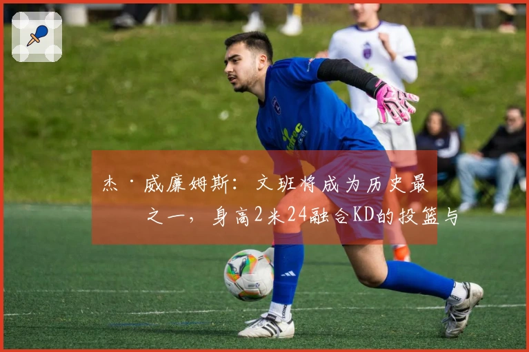 杰·威廉姆斯：文班将成为历史最佳之一，身高2米24融合KD的投篮与科乔的拼搏精神