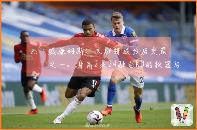 杰·威廉姆斯：文班将成为历史最佳之一，身高2米24融合KD的投篮与科乔的拼搏精神